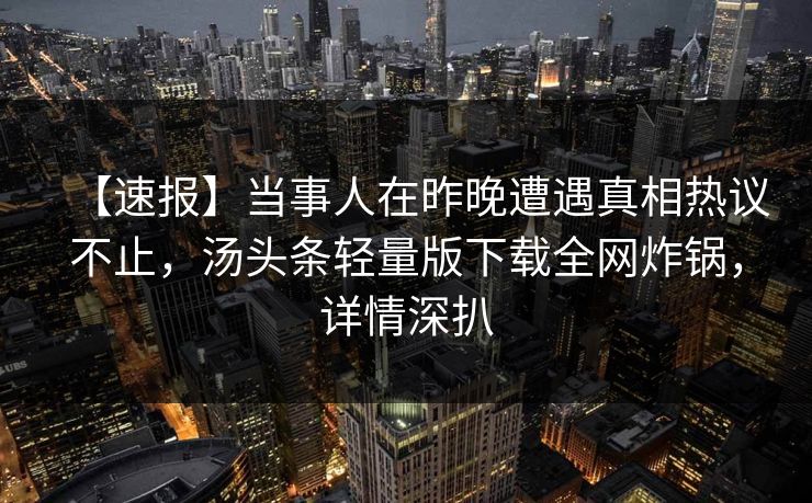 【速报】当事人在昨晚遭遇真相热议不止,汤头条轻量版下载全网炸锅,详情深扒 【速报】当事人在昨晚遭遇真相热议不止,汤头条轻量版下载全网炸锅,详情深扒