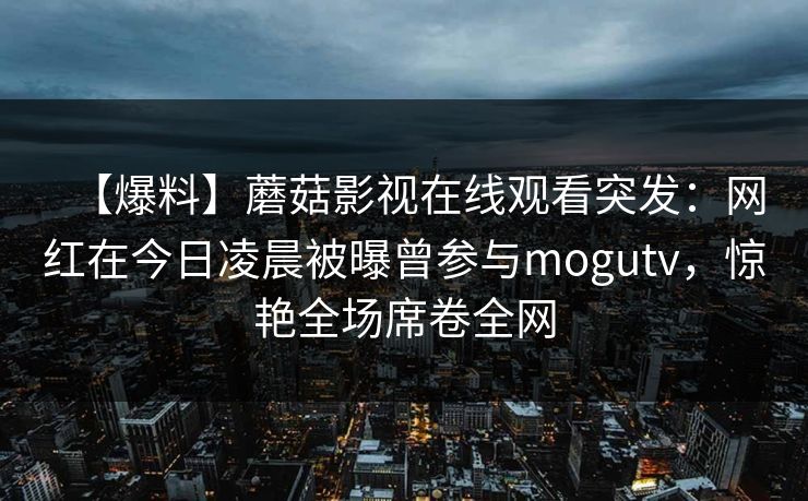 【爆料】蘑菇影视在线观看突发:网红在今日凌晨被曝曾参与mogutv,惊艳全场席卷全网 【爆料】蘑菇影视在线观看突发:网红在今日凌晨被曝曾参与mogutv,惊艳全场席卷全网