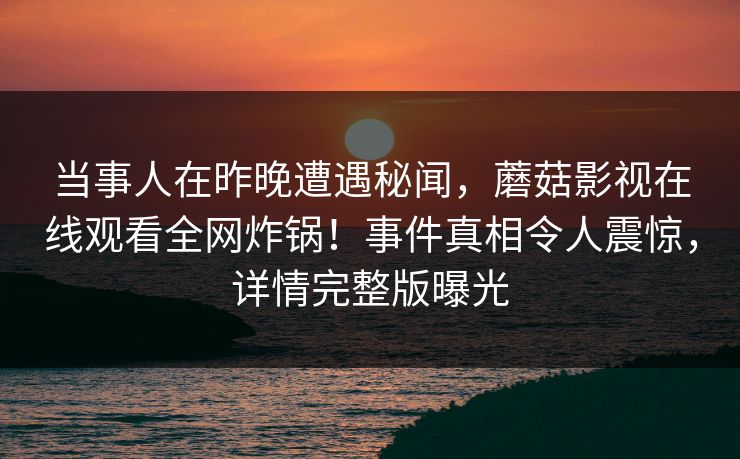 当事人在昨晚遭遇秘闻，蘑菇影视在线观看全网炸锅！事件真相令人震惊，详情完整版曝光