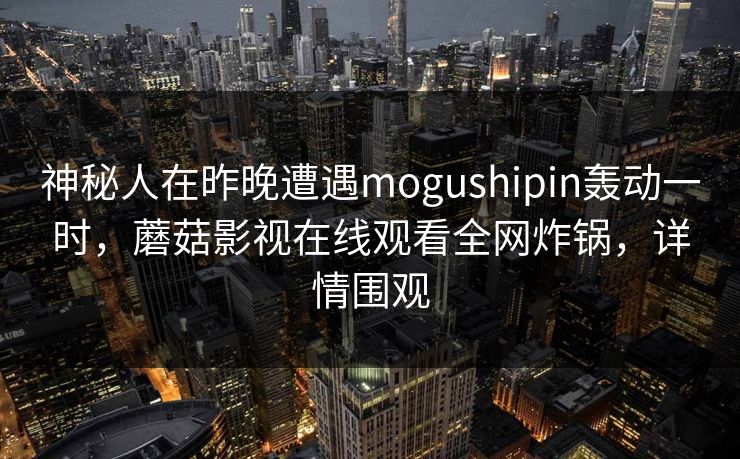 神秘人在昨晚遭遇mogushipin轰动一时，蘑菇影视在线观看全网炸锅，详情围观