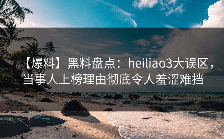 【爆料】黑料盘点：heiliao3大误区，当事人上榜理由彻底令人羞涩难挡