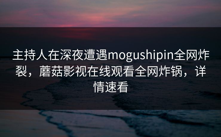 主持人在深夜遭遇mogushipin全网炸裂，蘑菇影视在线观看全网炸锅，详情速看