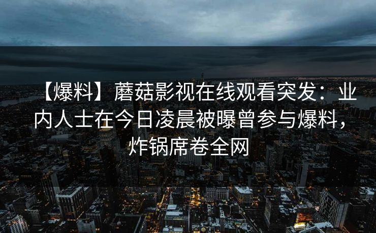【爆料】蘑菇影视在线观看突发：业内人士在今日凌晨被曝曾参与爆料，炸锅席卷全网
