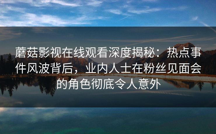蘑菇影视在线观看深度揭秘：热点事件风波背后，业内人士在粉丝见面会的角色彻底令人意外