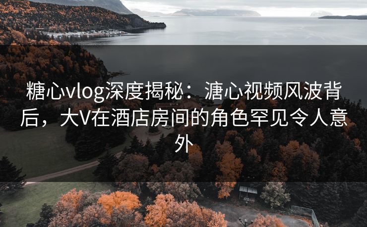 糖心vlog深度揭秘：溏心视频风波背后，大V在酒店房间的角色罕见令人意外