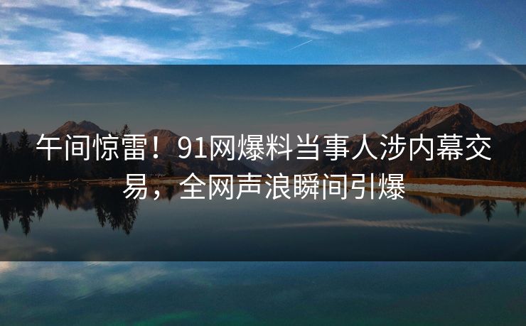 午间惊雷!91网爆料当事人涉内幕交易,全网声浪瞬间引爆 午间惊雷!91网爆料当事人涉内幕交易,全网声浪瞬间引爆