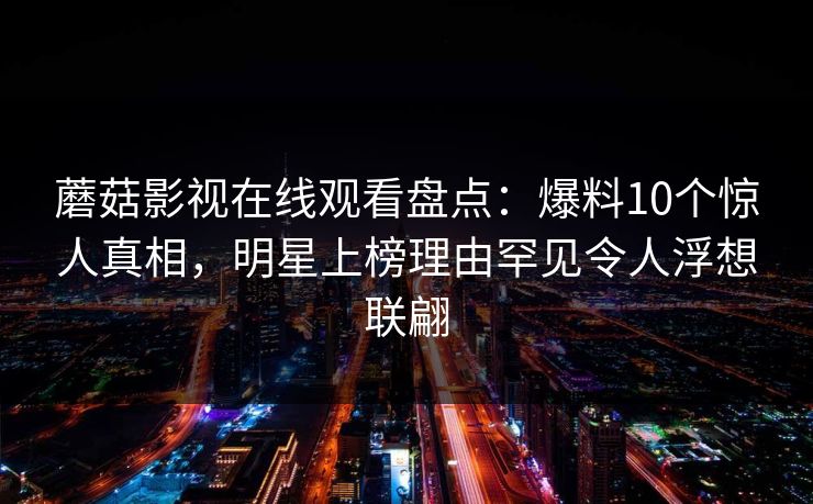 蘑菇影视在线观看盘点:爆料10个惊人真相,明星上榜理由罕见令人浮想联翩 蘑菇影视在线观看盘点:爆料10个惊人真相,明星上榜理由罕见令人浮想联翩