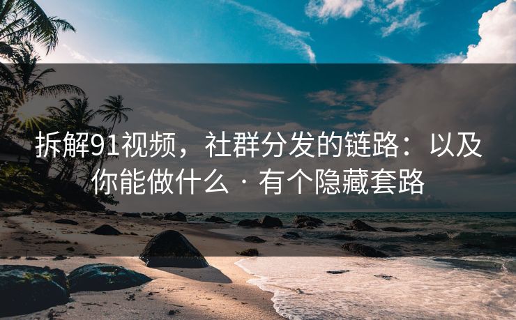 拆解91视频，社群分发的链路：以及你能做什么 · 有个隐藏套路