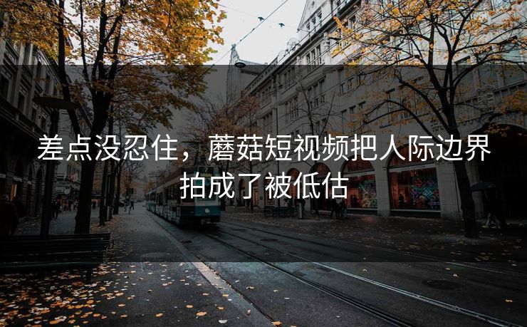 差点没忍住，蘑菇短视频把人际边界拍成了被低估