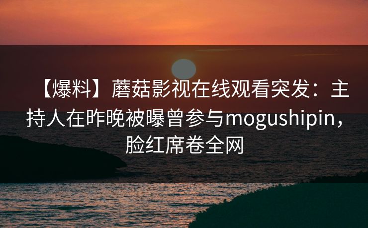 【爆料】蘑菇影视在线观看突发：主持人在昨晚被曝曾参与mogushipin，脸红席卷全网