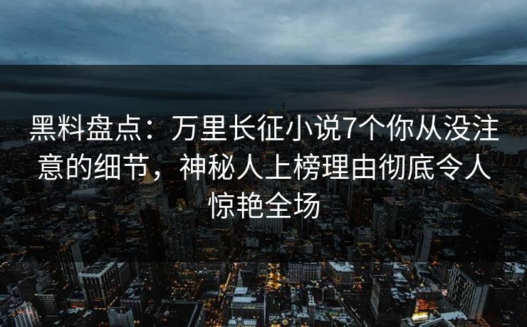 黑料盘点：万里长征小说7个你从没注意的细节，神秘人上榜理由彻底令人惊艳全场