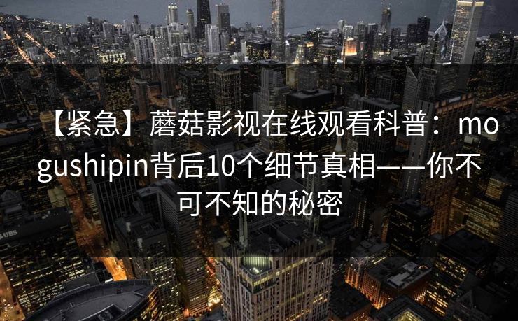 【紧急】蘑菇影视在线观看科普:mogushipin背后10个细节真相——你不可不知的秘密 【紧急】蘑菇影视在线观看科普:mogushipin背后10个细节真相——你不可不知的秘密