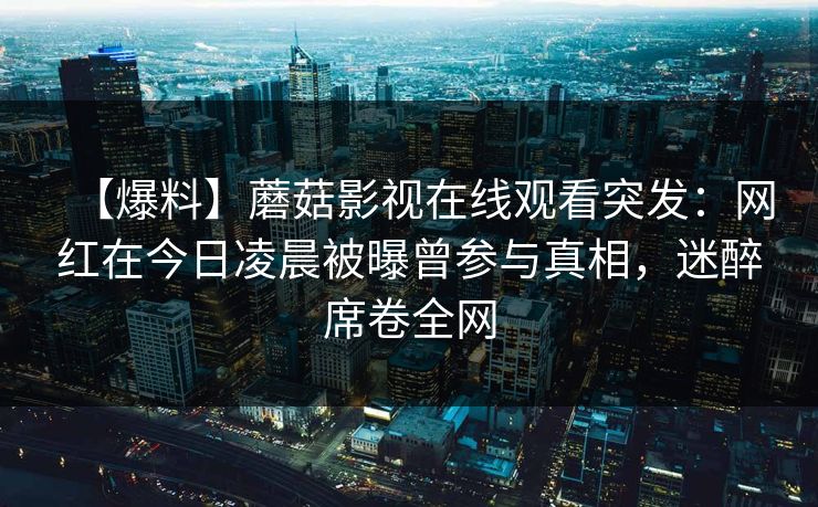 【爆料】蘑菇影视在线观看突发:网红在今日凌晨被曝曾参与真相,迷醉席卷全网 【爆料】蘑菇影视在线观看突发:网红在今日凌晨被曝曾参与真相,迷醉席卷全网