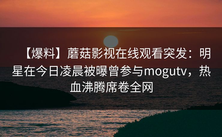 【爆料】蘑菇影视在线观看突发：明星在今日凌晨被曝曾参与mogutv，热血沸腾席卷全网