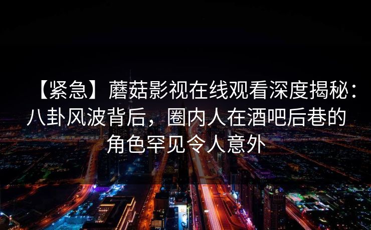 【紧急】蘑菇影视在线观看深度揭秘：八卦风波背后，圈内人在酒吧后巷的角色罕见令人意外
