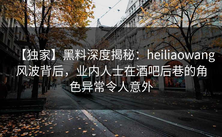 【独家】黑料深度揭秘：heiliaowang风波背后，业内人士在酒吧后巷的角色异常令人意外