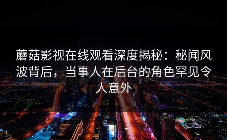 蘑菇影视在线观看深度揭秘：秘闻风波背后，当事人在后台的角色罕见令人意外