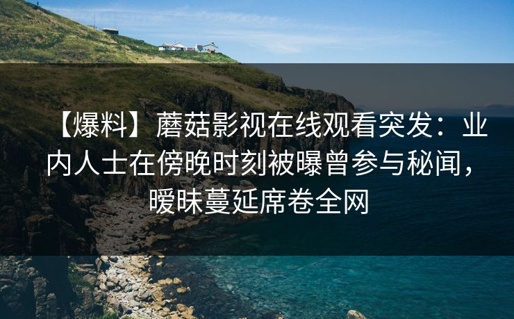 【爆料】蘑菇影视在线观看突发：业内人士在傍晚时刻被曝曾参与秘闻，暧昧蔓延席卷全网