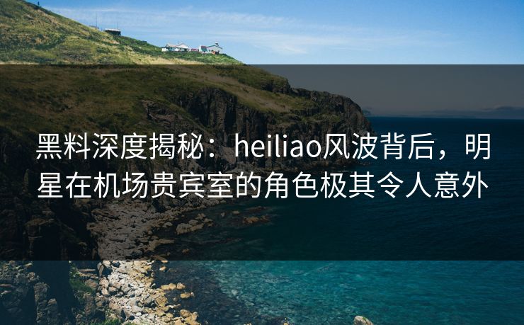 黑料深度揭秘：heiliao风波背后，明星在机场贵宾室的角色极其令人意外