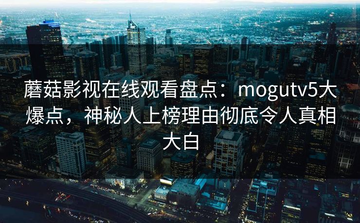 蘑菇影视在线观看盘点：mogutv5大爆点，神秘人上榜理由彻底令人真相大白