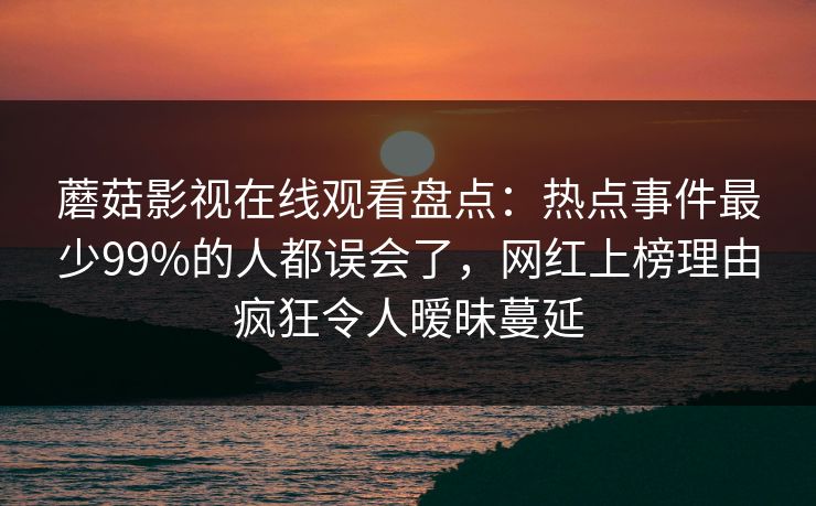 蘑菇影视在线观看盘点：热点事件最少99%的人都误会了，网红上榜理由疯狂令人暧昧蔓延