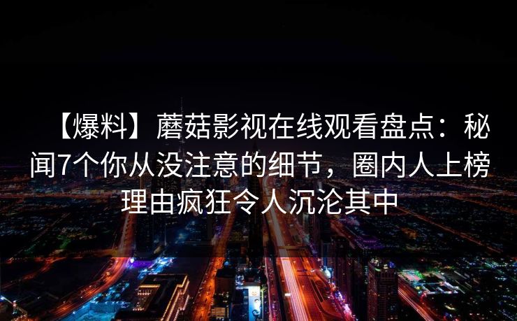 【爆料】蘑菇影视在线观看盘点：秘闻7个你从没注意的细节，圈内人上榜理由疯狂令人沉沦其中