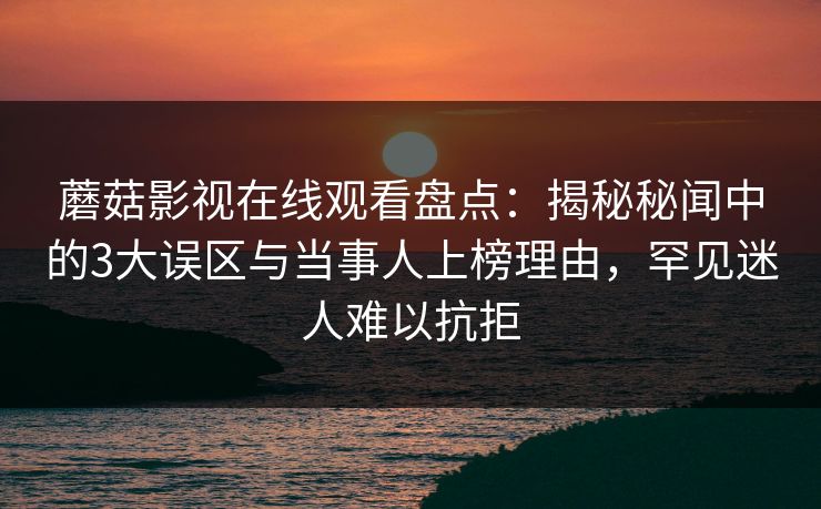 蘑菇影视在线观看盘点：揭秘秘闻中的3大误区与当事人上榜理由，罕见迷人难以抗拒
