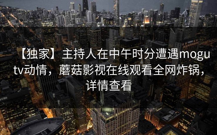 【独家】主持人在中午时分遭遇mogutv动情，蘑菇影视在线观看全网炸锅，详情查看
