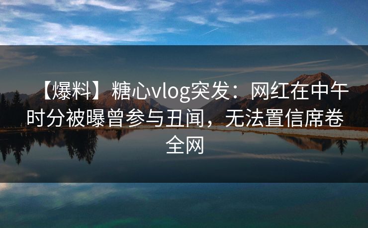 【爆料】糖心vlog突发：网红在中午时分被曝曾参与丑闻，无法置信席卷全网