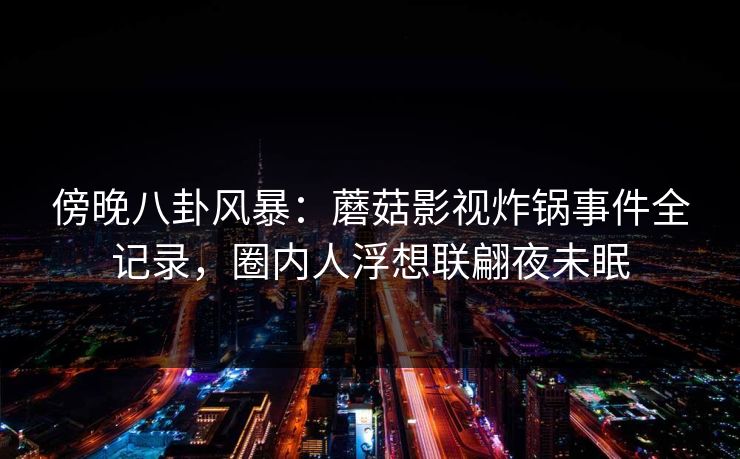傍晚八卦风暴：蘑菇影视炸锅事件全记录，圈内人浮想联翩夜未眠
