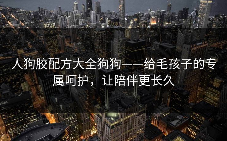 人狗胶配方大全狗狗——给毛孩子的专属呵护,让陪伴更长久 人狗胶配方大全狗狗——给毛孩子的专属呵护,让陪伴更长久