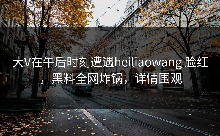 大V在午后时刻遭遇heiliaowang 脸红,黑料全网炸锅,详情围观 大V在午后时刻遭遇heiliaowang 脸红,黑料全网炸锅,详情围观