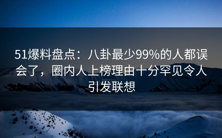 51爆料盘点：八卦最少99%的人都误会了，圈内人上榜理由十分罕见令人引发联想