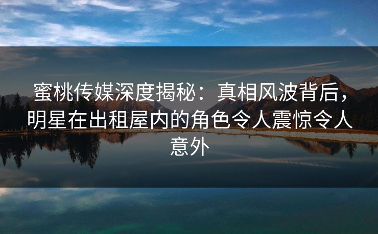 蜜桃传媒深度揭秘:真相风波背后,明星在出租屋内的角色令人震惊令人意外 蜜桃传媒深度揭秘:真相风波背后,明星在出租屋内的角色令人震惊令人意外