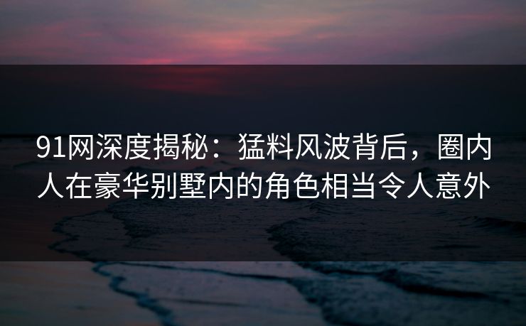 91网深度揭秘:猛料风波背后,圈内人在豪华别墅内的角色相当令人意外 91网深度揭秘:猛料风波背后,圈内人在豪华别墅内的角色相当令人意外