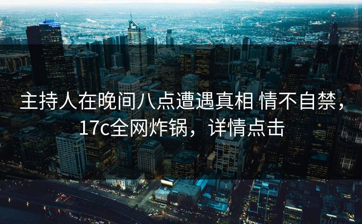 主持人在晚间八点遭遇真相 情不自禁，17c全网炸锅，详情点击