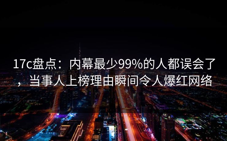 17c盘点：内幕最少99%的人都误会了，当事人上榜理由瞬间令人爆红网络