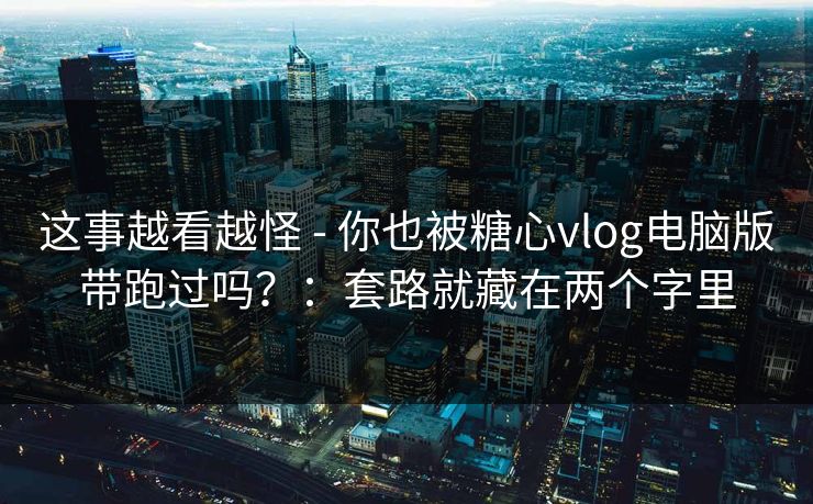 这事越看越怪 - 你也被糖心vlog电脑版带跑过吗？：套路就藏在两个字里