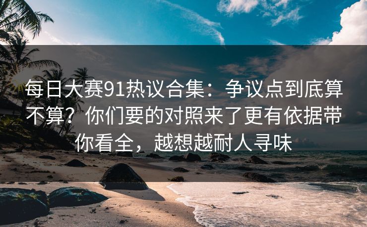 每日大赛91热议合集：争议点到底算不算？你们要的对照来了更有依据带你看全，越想越耐人寻味