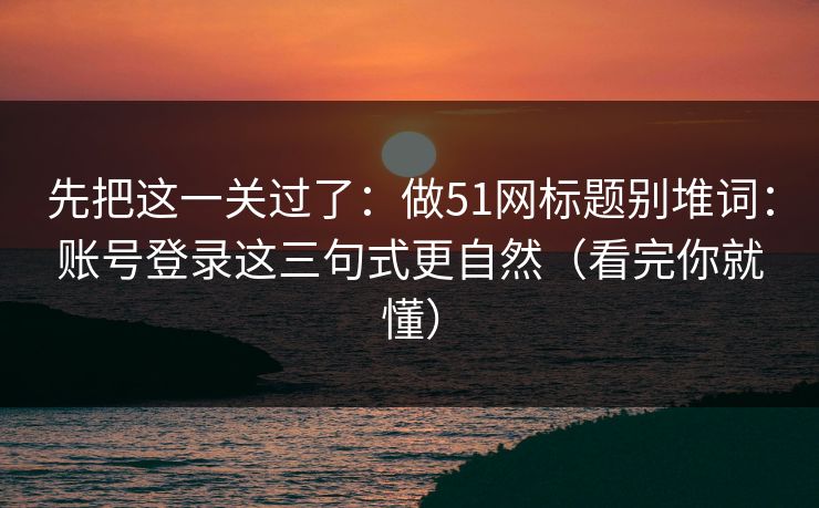 先把这一关过了：做51网标题别堆词：账号登录这三句式更自然（看完你就懂）