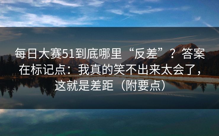 每日大赛51到底哪里“反差”？答案在标记点：我真的笑不出来太会了，这就是差距（附要点）