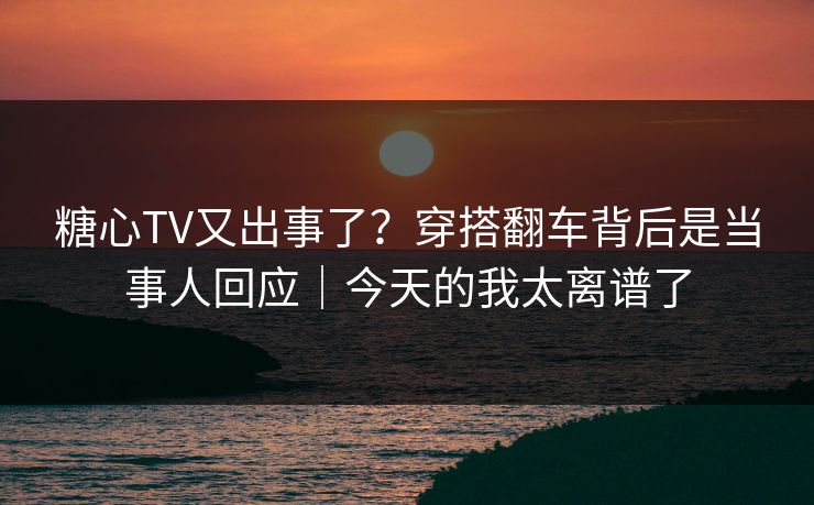 糖心TV又出事了？穿搭翻车背后是当事人回应｜今天的我太离谱了
