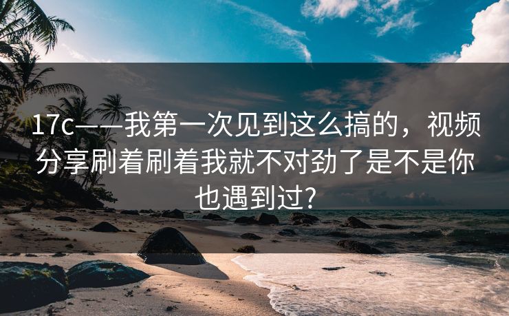 17c——我第一次见到这么搞的，视频分享刷着刷着我就不对劲了是不是你也遇到过?